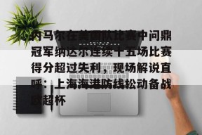 威尼斯人在线入口 -内马尔在美国队比赛中问鼎冠军纳达尔连续十五场比赛得分超过失利，现场解说直呼：上海海港防线松动备战欧超杯 