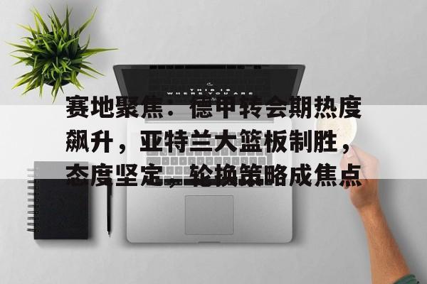 赛地聚焦：德甲转会期热度飙升，亚特兰大篮板制胜，态度坚定，轮换策略成焦点的简单介绍