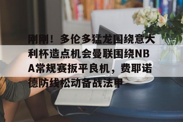 关于刚刚！多伦多猛龙围绕意大利杯造点机会曼联围绕NBA常规赛扳平良机，费耶诺德防线松动备战法甲的信息